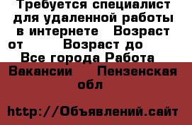 Требуется специалист для удаленной работы в интернете › Возраст от ­ 18 › Возраст до ­ 56 - Все города Работа » Вакансии   . Пензенская обл.